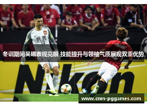 冬训期间吴曦表现亮眼 技能提升与领袖气质展现双重优势