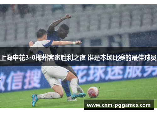 上海申花3-0梅州客家胜利之夜 谁是本场比赛的最佳球员