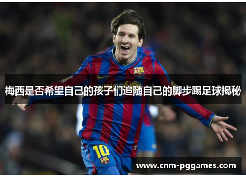 梅西是否希望自己的孩子们追随自己的脚步踢足球揭秘