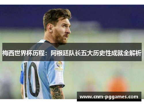 梅西世界杯历程：阿根廷队长五大历史性成就全解析