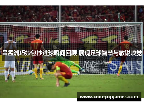 吕孟洲巧妙包抄进球瞬间回顾 展现足球智慧与敏锐嗅觉