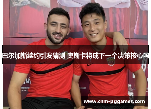 巴尔加斯续约引发猜测 奥斯卡将成下一个决策核心吗