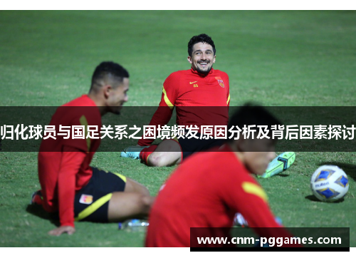 归化球员与国足关系之困境频发原因分析及背后因素探讨
