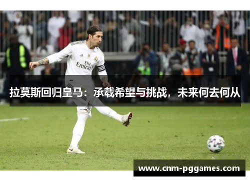 拉莫斯回归皇马：承载希望与挑战，未来何去何从