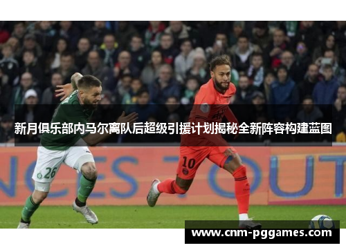新月俱乐部内马尔离队后超级引援计划揭秘全新阵容构建蓝图