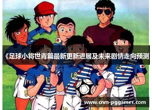《足球小将世青篇最新更新进展及未来剧情走向预测》