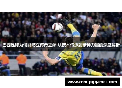 巴西足球为何能屹立传奇之巅 从技术传承到精神力量的深度解析