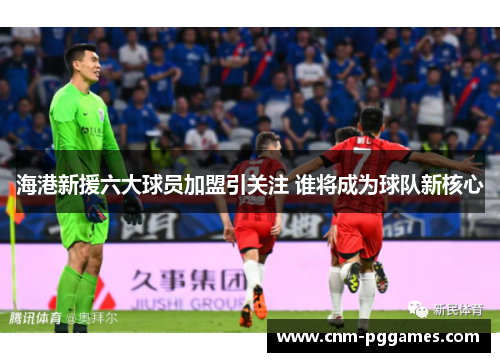 海港新援六大球员加盟引关注 谁将成为球队新核心