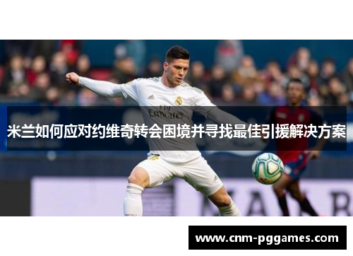 米兰如何应对约维奇转会困境并寻找最佳引援解决方案