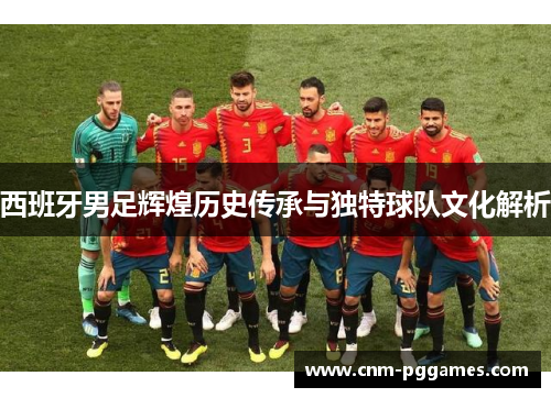 西班牙男足辉煌历史传承与独特球队文化解析