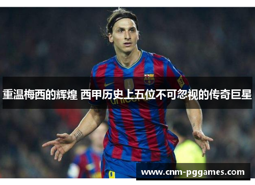 重温梅西的辉煌 西甲历史上五位不可忽视的传奇巨星