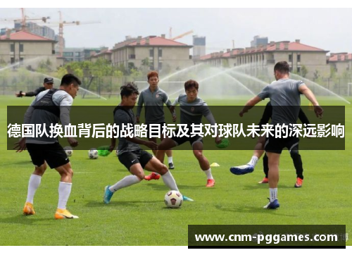 德国队换血背后的战略目标及其对球队未来的深远影响