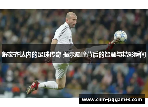 解密齐达内的足球传奇 揭示巅峰背后的智慧与精彩瞬间