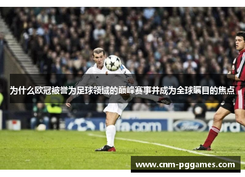 为什么欧冠被誉为足球领域的巅峰赛事并成为全球瞩目的焦点