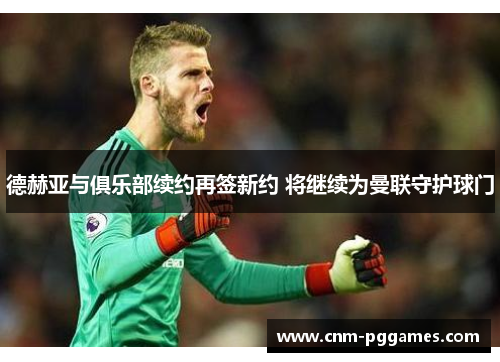 德赫亚与俱乐部续约再签新约 将继续为曼联守护球门