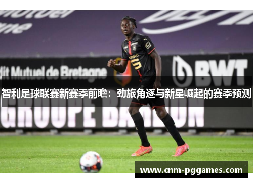 智利足球联赛新赛季前瞻：劲旅角逐与新星崛起的赛季预测