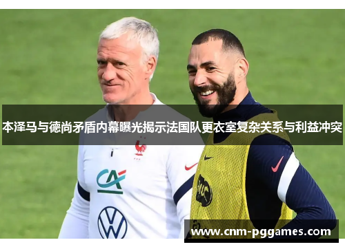 本泽马与德尚矛盾内幕曝光揭示法国队更衣室复杂关系与利益冲突
