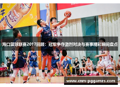 海口篮球联赛2017回顾：冠军争夺激烈对决与赛事精彩瞬间盘点