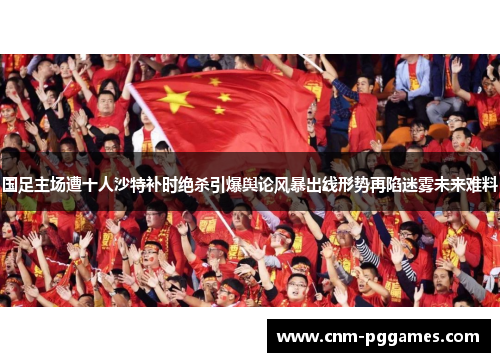 国足主场遭十人沙特补时绝杀引爆舆论风暴出线形势再陷迷雾未来难料