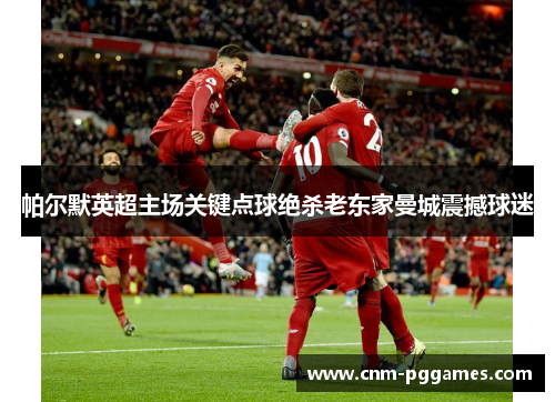 帕尔默英超主场关键点球绝杀老东家曼城震撼球迷