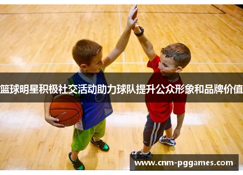 篮球明星积极社交活动助力球队提升公众形象和品牌价值