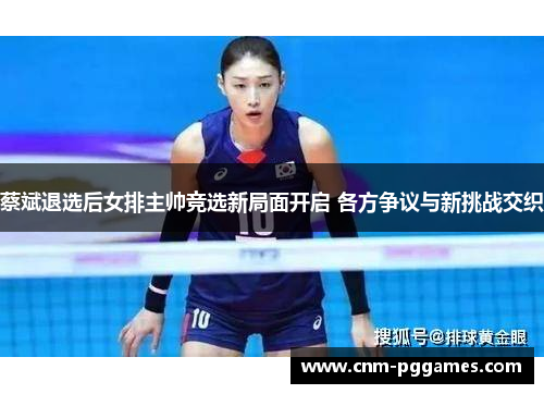蔡斌退选后女排主帅竞选新局面开启 各方争议与新挑战交织